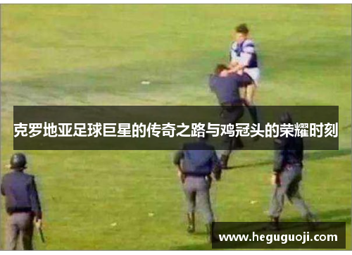 克罗地亚足球巨星的传奇之路与鸡冠头的荣耀时刻