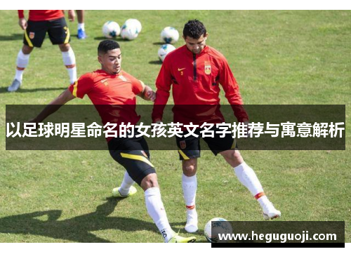 以足球明星命名的女孩英文名字推荐与寓意解析