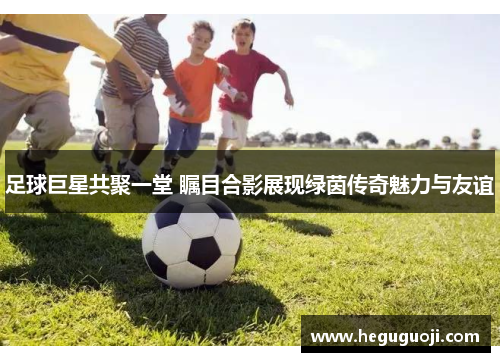 足球巨星共聚一堂 瞩目合影展现绿茵传奇魅力与友谊