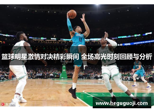 篮球明星激情对决精彩瞬间 全场高光时刻回顾与分析